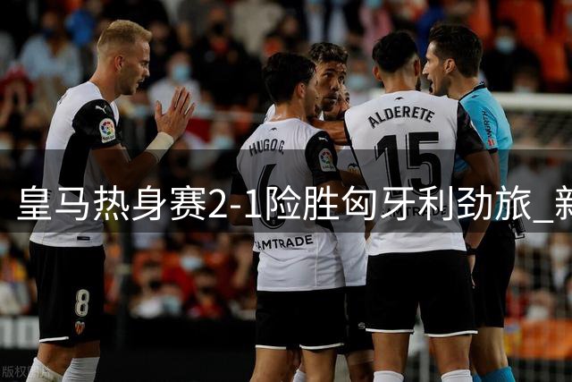 皇马热身赛2-1险胜匈牙利劲旅 新援埃斯皮处子球闪耀